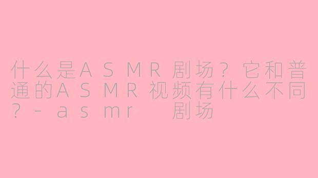 什么是ASMR剧场?它和普通的ASMR视频有什么不同?
