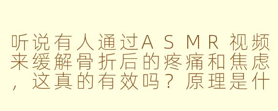 听说有人通过ASMR视频来缓解骨折后的疼痛和焦虑，这真的有效吗？原理是什么？