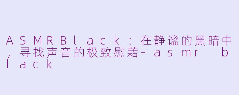 ASMRBlack：在静谧的黑暗中，寻找声音的极致慰藉-asmr black