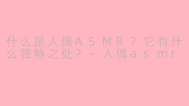 什么是人偶ASMR？它有什么独特之处？-人偶asmr