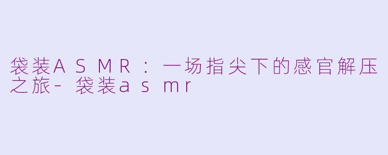 袋装ASMR：一场指尖下的感官解压之旅-袋装asmr