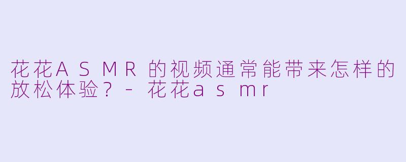 花花ASMR的视频通常能带来怎样的放松体验?