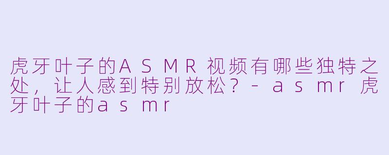 虎牙叶子的ASMR视频有哪些独特之处，让人感到特别放松？-asmr虎牙叶子的asmr