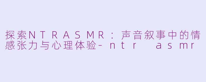 探索NTRASMR:声音叙事中的情感张力与心理体验-ntr asmr