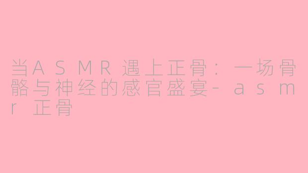 当ASMR遇上正骨：一场骨骼与神经的感官盛宴-asmr正骨