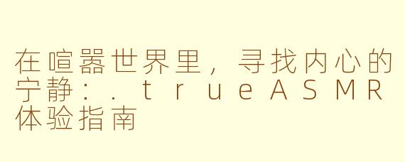 在喧嚣世界里，寻找内心的宁静：.trueASMR体验指南
