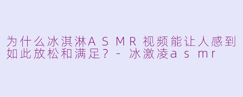 为什么冰淇淋ASMR视频能让人感到如此放松和满足？-冰激凌asmr