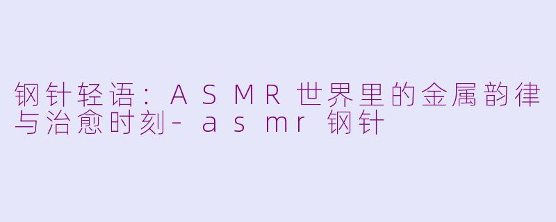 钢针轻语：ASMR世界里的金属韵律与治愈时刻-asmr钢针