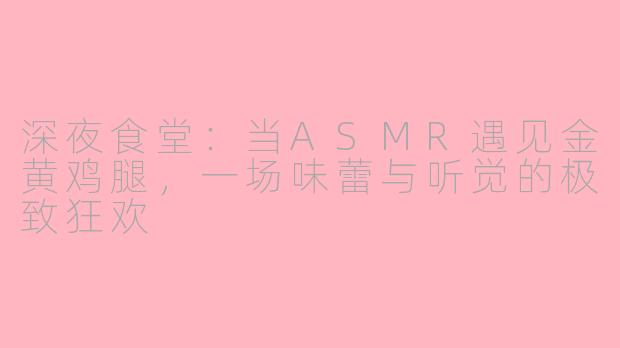 深夜食堂:当ASMR遇见金黄鸡腿,一场味蕾与听觉的极致狂欢