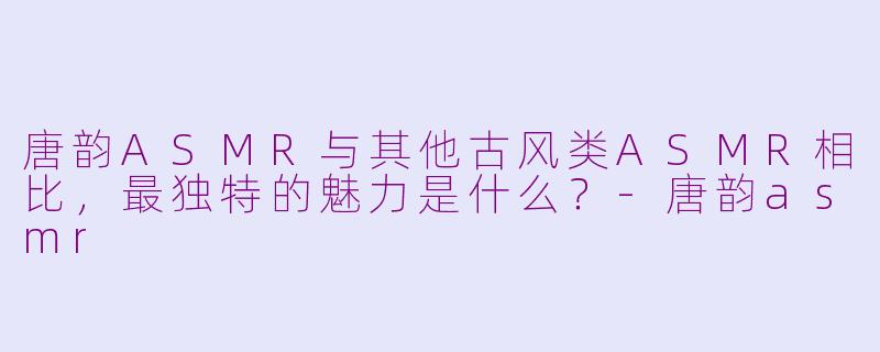 唐韵ASMR与其他古风类ASMR相比，最独特的魅力是什么？-唐韵asmr