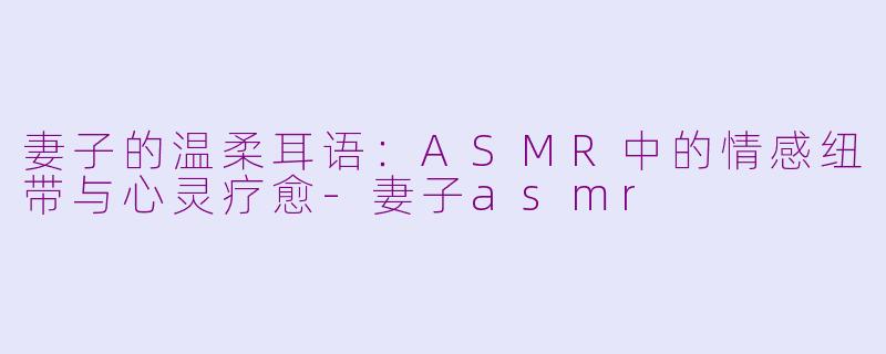 妻子的温柔耳语：ASMR中的情感纽带与心灵疗愈-妻子asmr