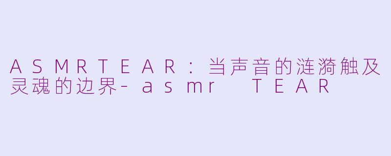 ASMRTEAR:当声音的涟漪触及灵魂的边界-asmr TEAR