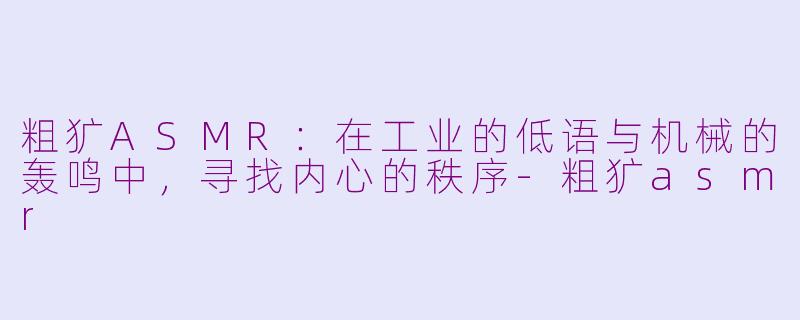 粗犷ASMR：在工业的低语与机械的轰鸣中，寻找内心的秩序-粗犷asmr