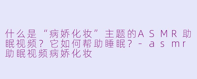 什么是“病娇化妆”主题的ASMR助眠视频？它如何帮助睡眠？-asmr助眠视频病娇化妆