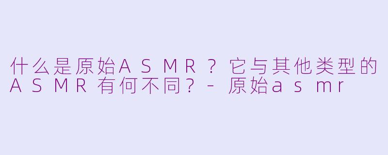 什么是原始ASMR?它与其他类型的ASMR有何不同?