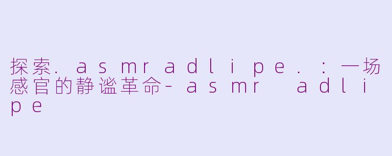 探索.asmradlipe.：一场感官的静谧革命-asmr adlipe