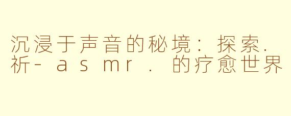 沉浸于声音的秘境：探索.祈-asmr.的疗愈世界