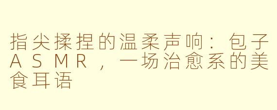 指尖揉捏的温柔声响：包子ASMR，一场治愈系的美食耳语