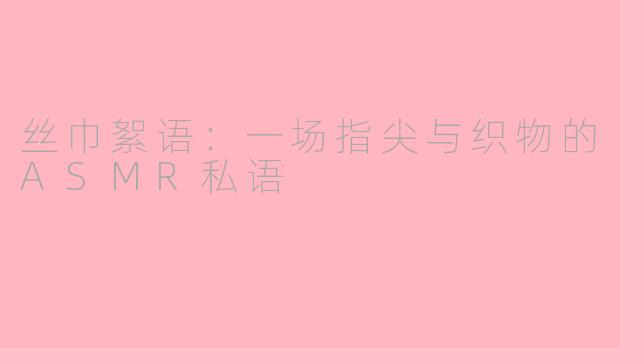 丝巾絮语：一场指尖与织物的ASMR私语