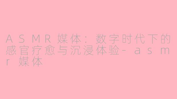 ASMR媒体：数字时代下的感官疗愈与沉浸体验-asmr媒体