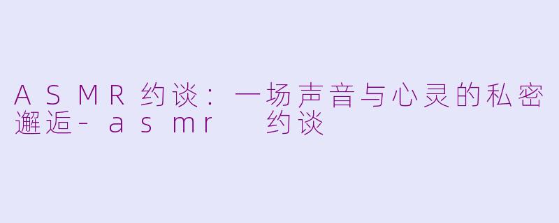 ASMR约谈：一场声音与心灵的私密邂逅-asmr 约谈