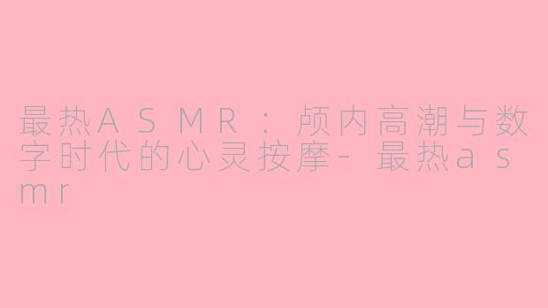 最热ASMR:颅内高潮与数字时代的心灵按摩