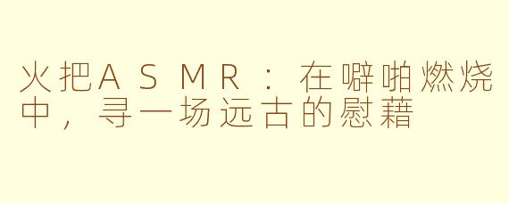 火把ASMR：在噼啪燃烧中，寻一场远古的慰藉