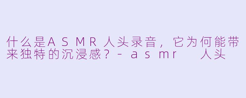 什么是ASMR人头录音,它为何能带来独特的沉浸感?-asmr 人头