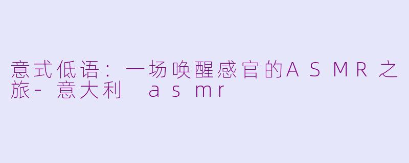 意式低语：一场唤醒感官的ASMR之旅-意大利 asmr