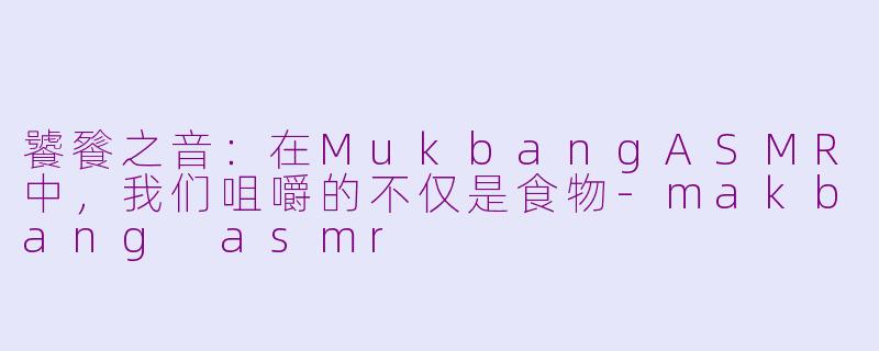 饕餮之音：在MukbangASMR中，我们咀嚼的不仅是食物-makbang asmr