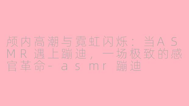 颅内高潮与霓虹闪烁：当ASMR遇上蹦迪，一场极致的感官革命-asmr蹦迪