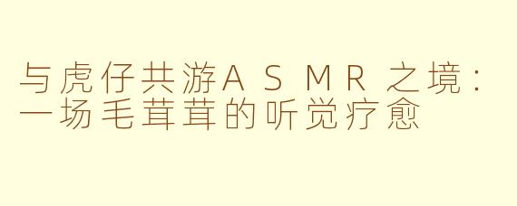 与虎仔共游ASMR之境：一场毛茸茸的听觉疗愈