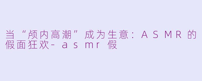当“颅内高潮”成为生意:ASMR的假面狂欢-asmr假