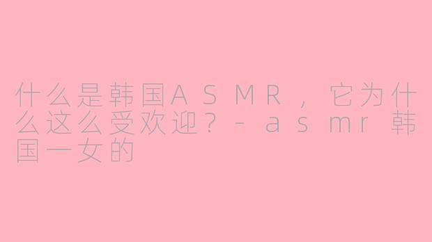 什么是韩国ASMR，它为什么这么受欢迎？-asmr韩国一女的