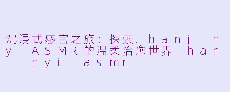 沉浸式感官之旅：探索.hanjinyiASMR的温柔治愈世界-hanjinyi asmr