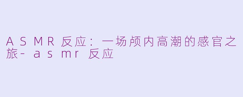 ASMR反应：一场颅内高潮的感官之旅-asmr反应
