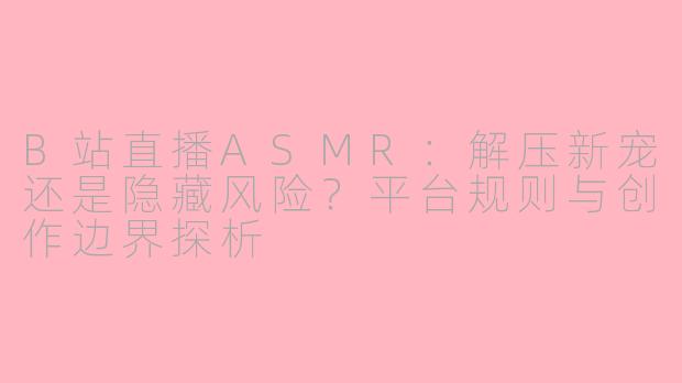 B站直播ASMR:解压新宠还是隐藏风险?平台规则与创作边界探析