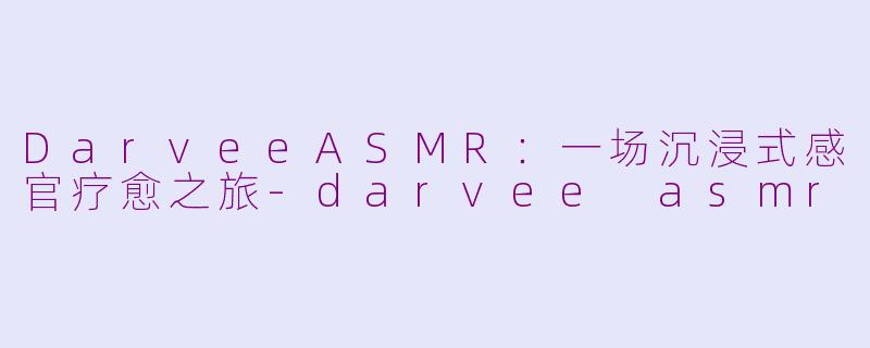 DarveeASMR：一场沉浸式感官疗愈之旅-darvee asmr