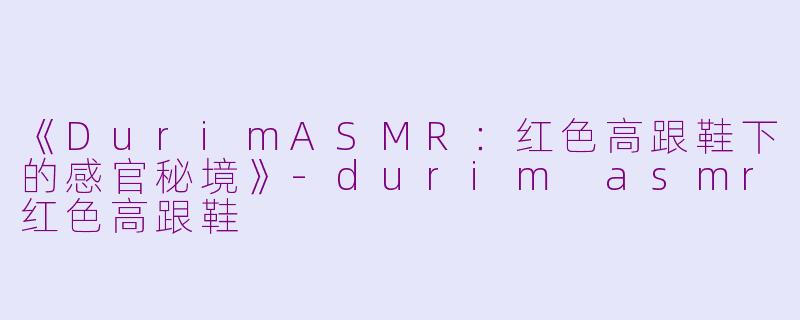 《DurimASMR：红色高跟鞋下的感官秘境》-durim asmr红色高跟鞋