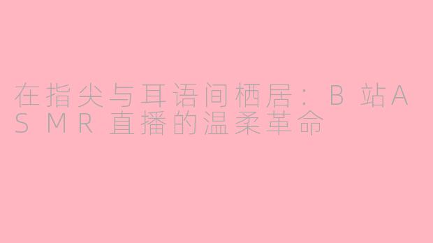 在指尖与耳语间栖居：B站ASMR直播的温柔革命