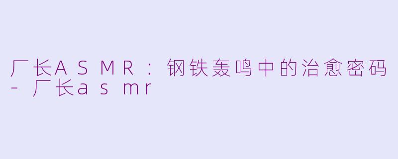 厂长ASMR：钢铁轰鸣中的治愈密码-厂长asmr