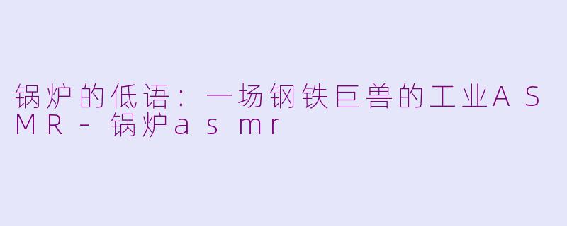 锅炉的低语：一场钢铁巨兽的工业ASMR-锅炉asmr