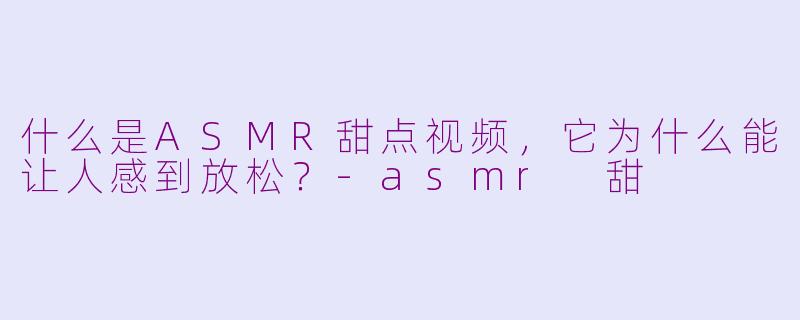 什么是ASMR甜点视频，它为什么能让人感到放松？-asmr 甜
