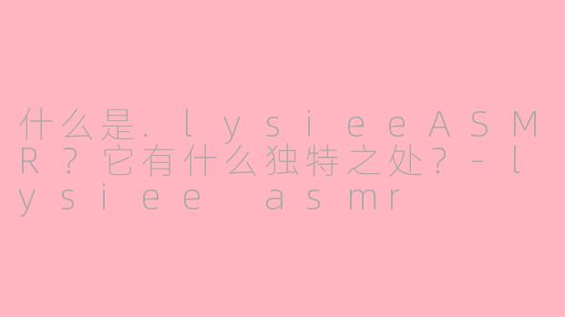 什么是.lysieeASMR?它有什么独特之处?-lysiee asmr
