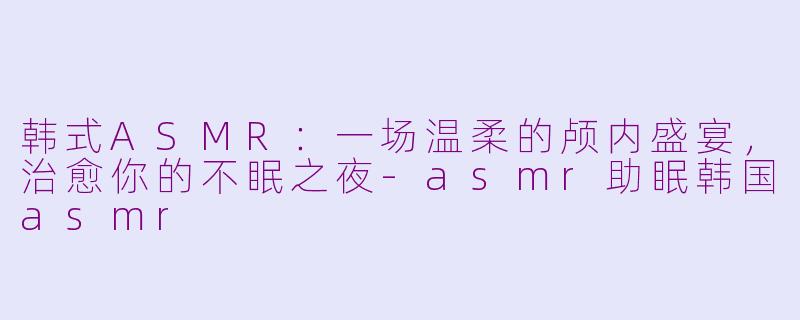 韩式ASMR：一场温柔的颅内盛宴，治愈你的不眠之夜-asmr助眠韩国asmr