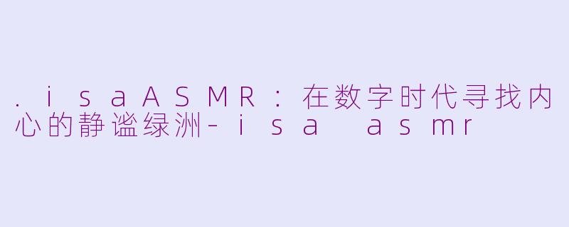 .isaASMR：在数字时代寻找内心的静谧绿洲-isa asmr