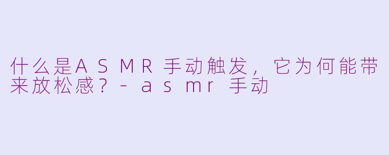什么是ASMR手动触发，它为何能带来放松感？-asmr手动