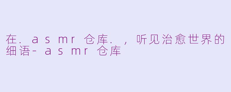 在.asmr仓库.，听见治愈世界的细语-asmr仓库
