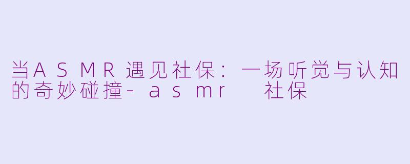 当ASMR遇见社保：一场听觉与认知的奇妙碰撞-asmr 社保