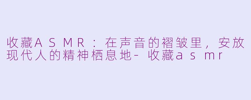 收藏ASMR：在声音的褶皱里，安放现代人的精神栖息地-收藏asmr